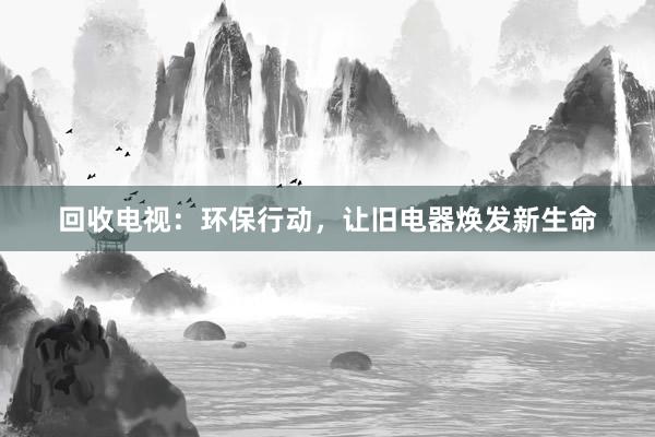 回收电视：环保行动，让旧电器焕发新生命